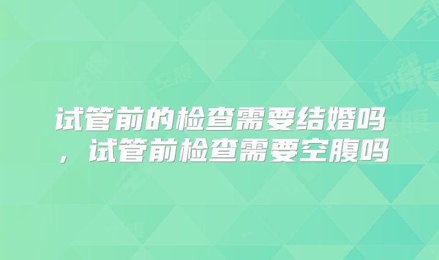 试管前的检查需要结婚吗，试管前检查需要空腹吗