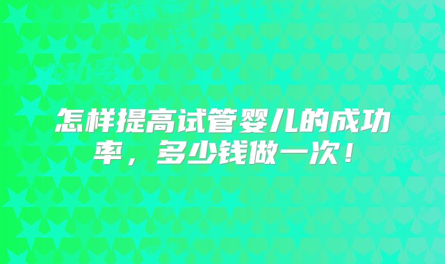 怎样提高试管婴儿的成功率，多少钱做一次！