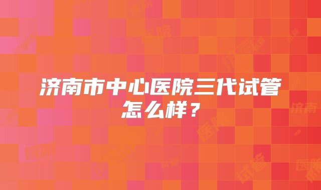 济南市中心医院三代试管怎么样？