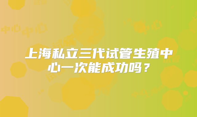 上海私立三代试管生殖中心一次能成功吗？