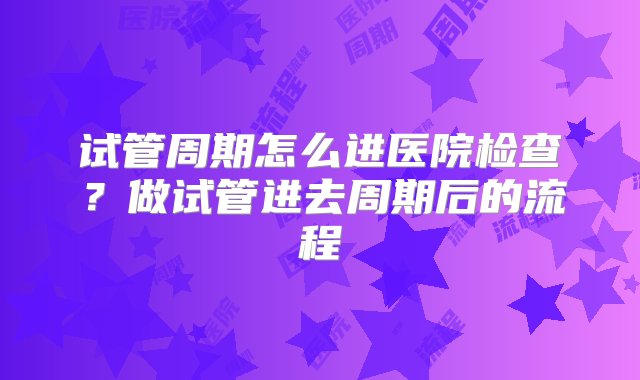 试管周期怎么进医院检查？做试管进去周期后的流程