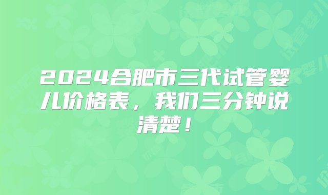 2024合肥市三代试管婴儿价格表，我们三分钟说清楚！