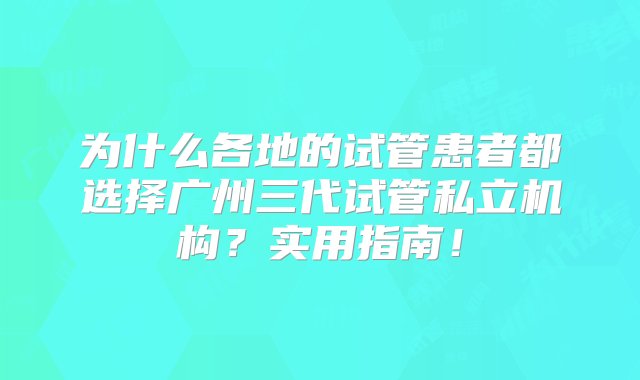 为什么各地的试管患者都选择广州三代试管私立机构？实用指南！