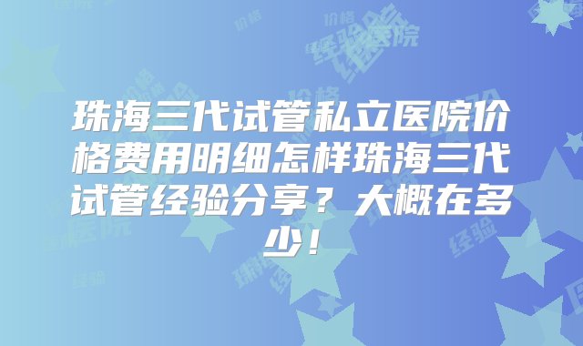 珠海三代试管私立医院价格费用明细怎样珠海三代试管经验分享？大概在多少！