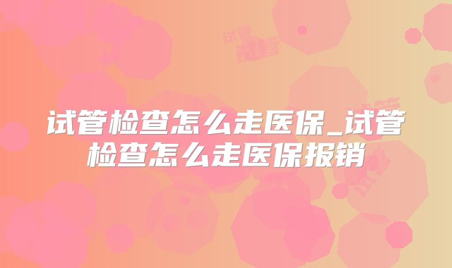 试管检查怎么走医保_试管检查怎么走医保报销