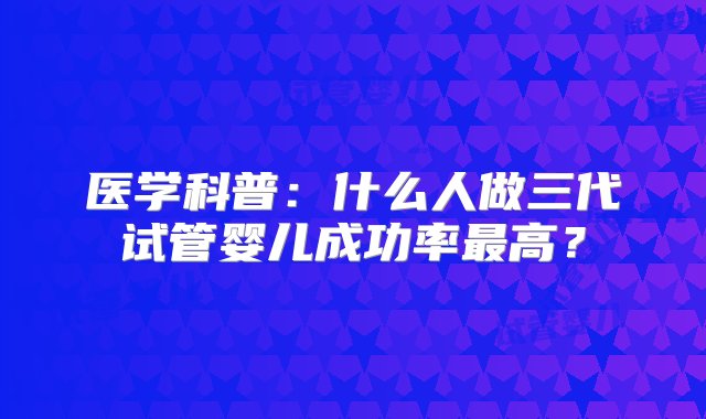 医学科普：什么人做三代试管婴儿成功率最高？