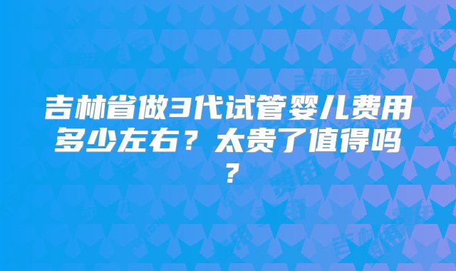 吉林省做3代试管婴儿费用多少左右？太贵了值得吗？