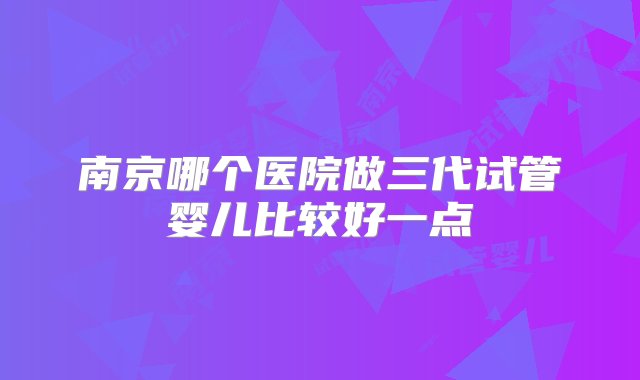 南京哪个医院做三代试管婴儿比较好一点