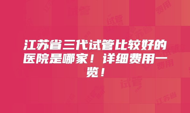 江苏省三代试管比较好的医院是哪家！详细费用一览！