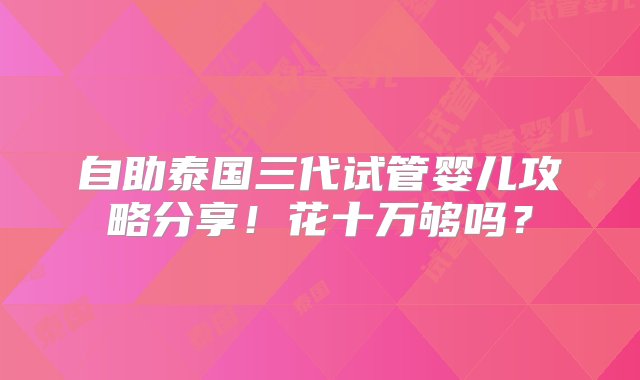 自助泰国三代试管婴儿攻略分享！花十万够吗？