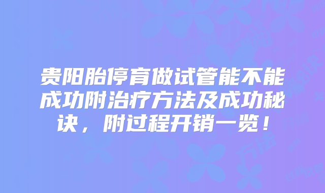 贵阳胎停育做试管能不能成功附治疗方法及成功秘诀，附过程开销一览！