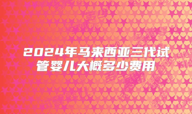 2024年马来西亚三代试管婴儿大概多少费用