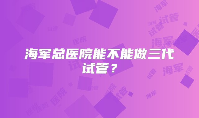 海军总医院能不能做三代试管？