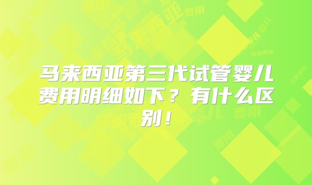 马来西亚第三代试管婴儿费用明细如下？有什么区别！