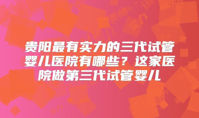 贵阳最有实力的三代试管婴儿医院有哪些？这家医院做第三代试管婴儿