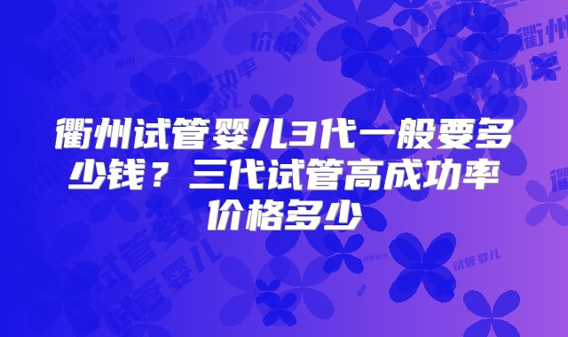 衢州试管婴儿3代一般要多少钱？三代试管高成功率价格多少