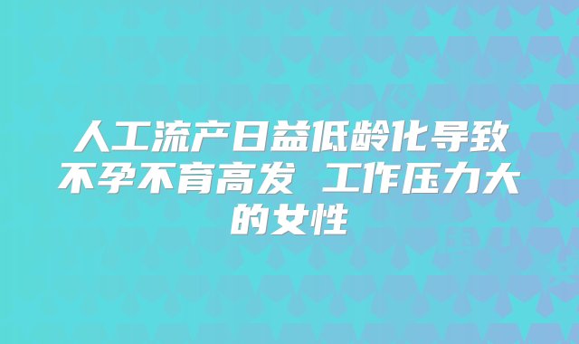 人工流产日益低龄化导致不孕不育高发 工作压力大的女性