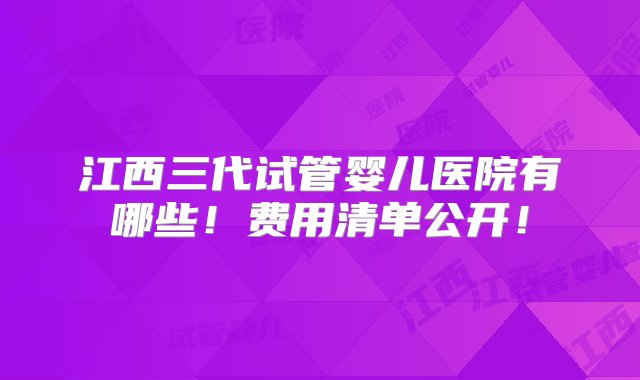 江西三代试管婴儿医院有哪些！费用清单公开！