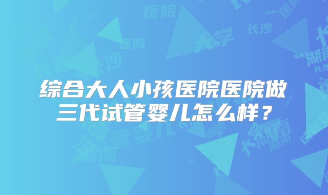 综合大人小孩医院医院做三代试管婴儿怎么样？