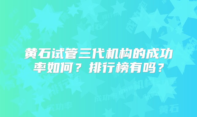 黄石试管三代机构的成功率如何？排行榜有吗？