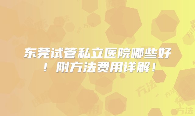 东莞试管私立医院哪些好！附方法费用详解！