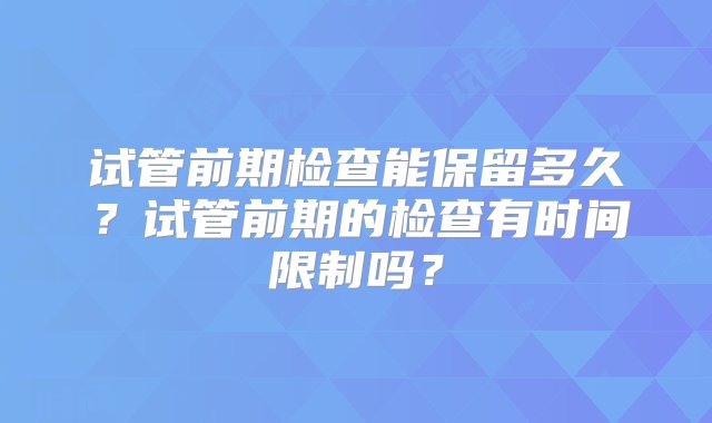 试管前期检查能保留多久？试管前期的检查有时间限制吗？