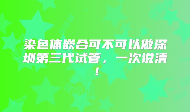 染色体嵌合可不可以做深圳第三代试管，一次说清！