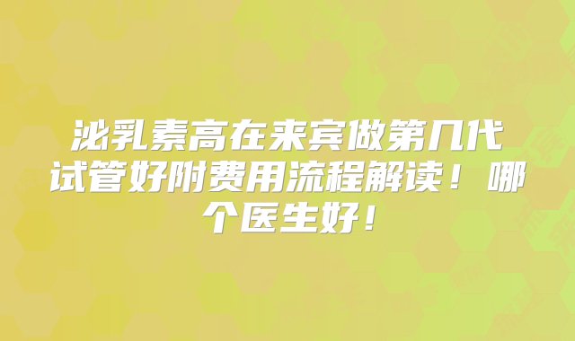 泌乳素高在来宾做第几代试管好附费用流程解读！哪个医生好！