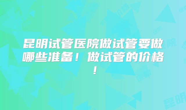 昆明试管医院做试管要做哪些准备！做试管的价格！