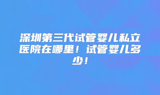 深圳第三代试管婴儿私立医院在哪里！试管婴儿多少！