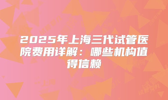 2025年上海三代试管医院费用详解：哪些机构值得信赖