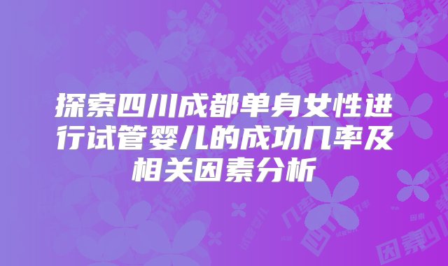 探索四川成都单身女性进行试管婴儿的成功几率及相关因素分析