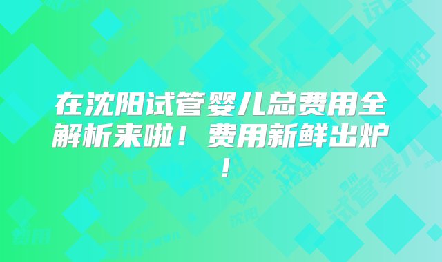 在沈阳试管婴儿总费用全解析来啦！费用新鲜出炉！