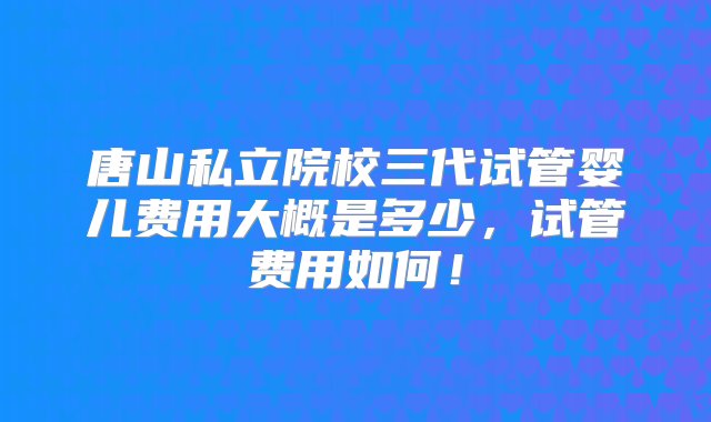 唐山私立院校三代试管婴儿费用大概是多少，试管费用如何！