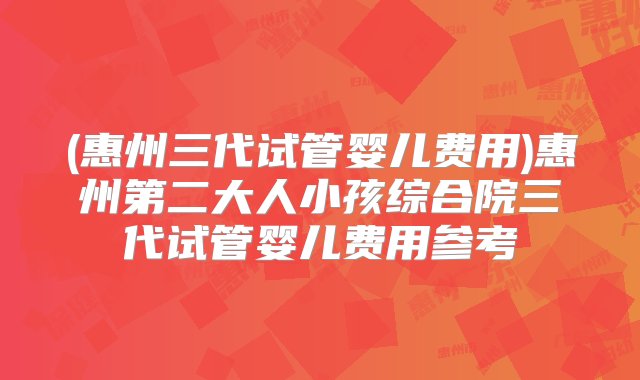 (惠州三代试管婴儿费用)惠州第二大人小孩综合院三代试管婴儿费用参考