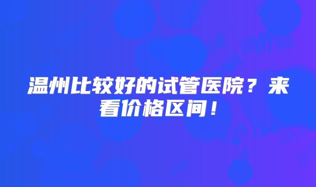 温州比较好的试管医院？来看价格区间！