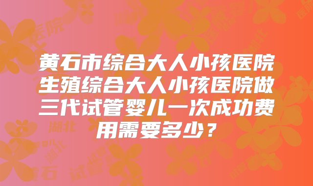 黄石市综合大人小孩医院生殖综合大人小孩医院做三代试管婴儿一次成功费用需要多少？