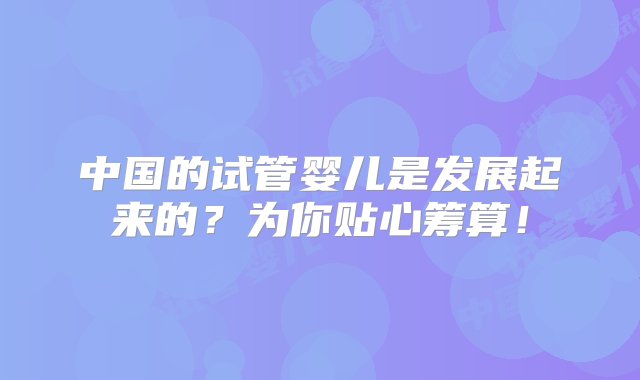 中国的试管婴儿是发展起来的？为你贴心筹算！