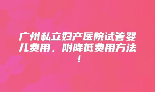 广州私立妇产医院试管婴儿费用，附降低费用方法！