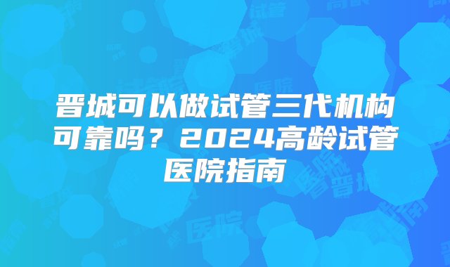 晋城可以做试管三代机构可靠吗？2024高龄试管医院指南