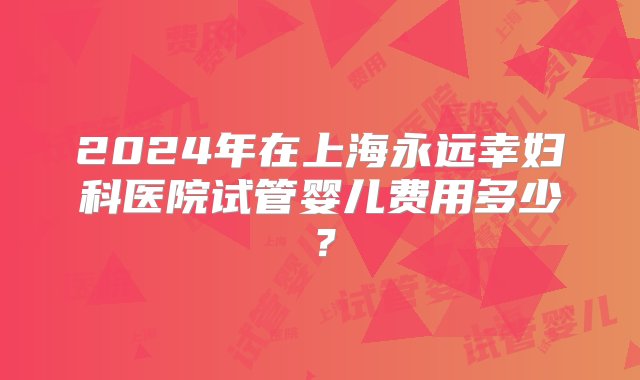 2024年在上海永远幸妇科医院试管婴儿费用多少？