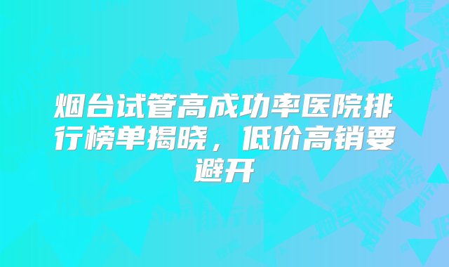 烟台试管高成功率医院排行榜单揭晓，低价高销要避开