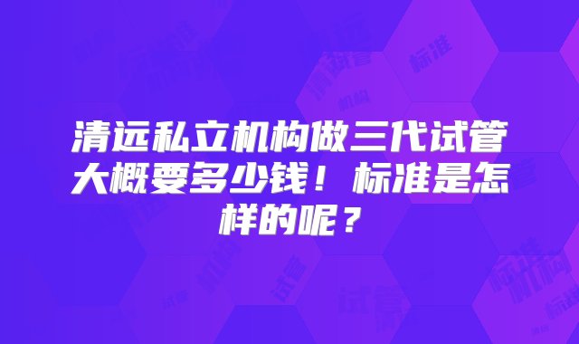 清远私立机构做三代试管大概要多少钱！标准是怎样的呢？