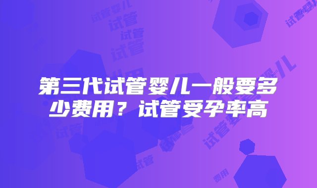 第三代试管婴儿一般要多少费用？试管受孕率高