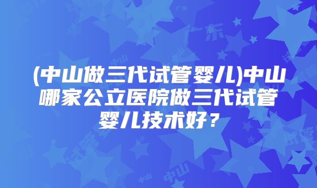 (中山做三代试管婴儿)中山哪家公立医院做三代试管婴儿技术好？