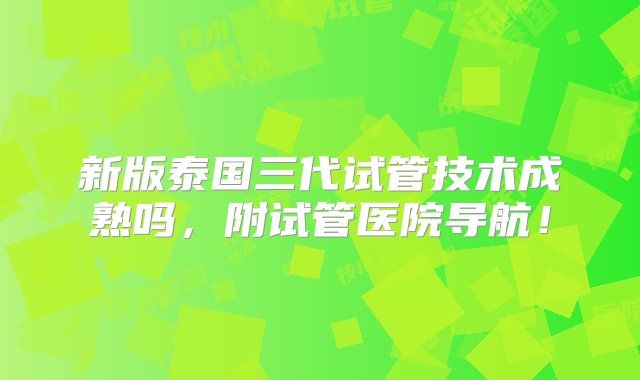 新版泰国三代试管技术成熟吗，附试管医院导航！