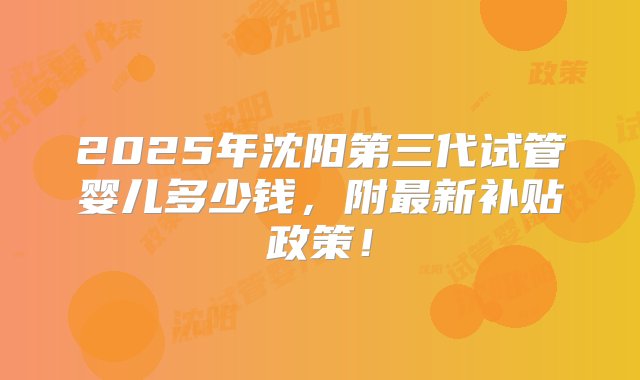 2025年沈阳第三代试管婴儿多少钱，附最新补贴政策！