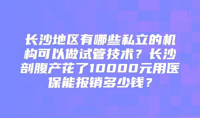 长沙地区有哪些私立的机构可以做试管技术？长沙剖腹产花了10000元用医保能报销多少钱？