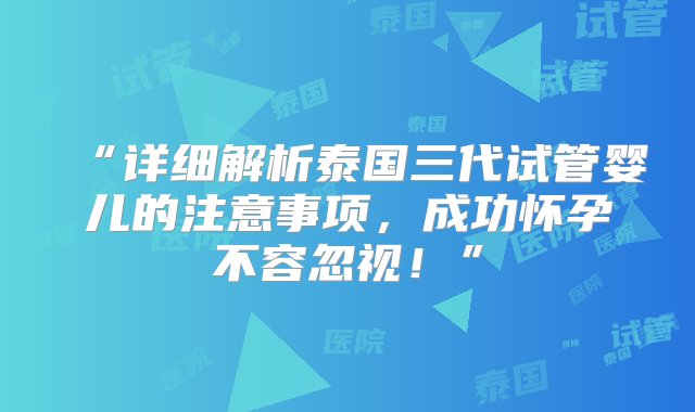 “详细解析泰国三代试管婴儿的注意事项，成功怀孕不容忽视！”