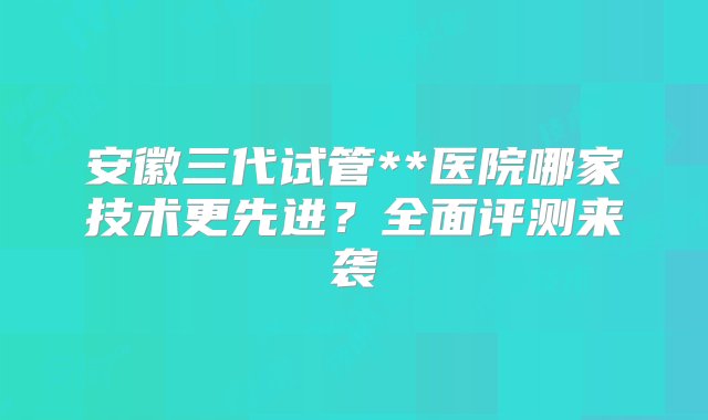 安徽三代试管**医院哪家技术更先进？全面评测来袭